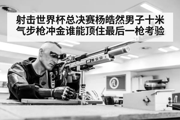 射击世界杯总决赛杨皓然男子十米气步枪冲金谁能顶住最后一枪考验